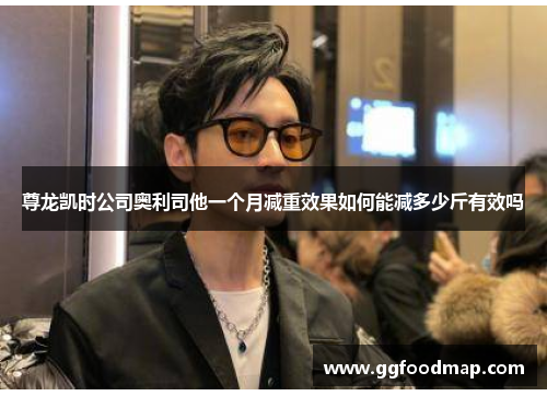 尊龙凯时公司奥利司他一个月减重效果如何能减多少斤有效吗